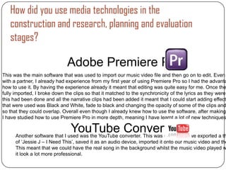 How did you use media technologies in the
   construction and research, planning and evaluation
   stages?

                              Adobe Premiere Pro
This was the main software that was used to import our music video file and then go on to edit. Even
with a partner, I already had experience from my first year of using Premiere Pro so I had the advanta
how to use it. By having the experience already it meant that editing was quite easy for me. Once the
fully imported, I broke down the clips so that it matched to the synchronicity of the lyrics as they were
this had been done and all the narrative clips had been added it meant that I could start adding effects
that were used was Black and White, fade to black and changing the opacity of some of the clips and
so that they could overlap. Overall even though I already knew how to use the software, after making
I have studied how to use Premiere Pro in more depth, meaning I have learnt a lot of new techniques

                               YouTube Converter
      Another software that I used was the YouTube converter. This was used when we exported a th
      of ‘Jessie J – I Need This’, saved it as an audio device, imported it onto our music video and the
      This meant that we could have the real song in the background whilst the music video played w
      it look a lot more professional.
 