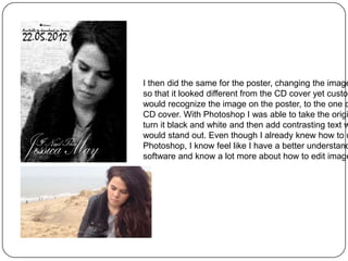 I then did the same for the poster, changing the image
so that it looked different from the CD cover yet custom
would recognize the image on the poster, to the one o
CD cover. With Photoshop I was able to take the origi
turn it black and white and then add contrasting text w
would stand out. Even though I already knew how to u
Photoshop, I know feel like I have a better understand
software and know a lot more about how to edit image
 