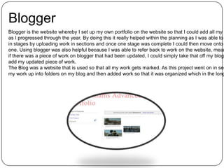 Blogger
Blogger is the website whereby I set up my own portfolio on the website so that I could add all my w
as I progressed through the year. By doing this it really helped within the planning as I was able to
in stages by uploading work in sections and once one stage was complete I could then move onto
one. Using blogger was also helpful because I was able to refer back to work on the website, mean
if there was a piece of work on blogger that had been updated, I could simply take that off my blog
add my updated piece of work.
The Blog was a website that is used so that all my work gets marked. As this project went on in sec
my work up into folders on my blog and then added work so that it was organized which in the long
 