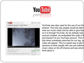 YouTube was also used for the use of our fina
product. The only way people would be able t
view our music video and be able to give feed
on it is through YouTube. As we already had a
account created, we embedded the code of th
and shared it to our YouTube account. This th
that when somebody searches for our tag, ou
video will appear. This is a great way to get th
opinions of other people who are just watching
music video on the off chance and see what t
think about it.
 