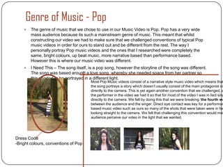 Genre of Music - Pop
       The genre of music that we chose to use in our Music Video is Pop. Pop has a very wide
        mass audience because its such a mainstream genre of music. This meant that whilst
        constructing our video we had to make sure that we challenged conventions of typical Pop
        music videos in order for ours to stand out and be different from the rest. The way I
        personally portray Pop music videos and the ones that I researched were completely the
        same, bright colours, up beat music, more narrative based than performance based.
        However this is where our music video was different.
       I Need This – The song itself, is a pop song, however the storyline of the song was different.
        The song was based around a love song, whereby she needed space from her partner so
        this needed to be portrayed in a different light.
                                        Most Pop Music videos consist of a narrative style music video which means that
                                        the song portrays a story which doesn’t usually consist of the main protagonist sin
                                        directly to the camera. This is yet again another convention that we challenged, a
                                        the performer in the video we had it so that for most of the video I was in fact sing
                                        directly to the camera. We felt by doing this that we were breaking ‘the fourth wa
                                        between the audience and the singer. Direct eye contact was key for a performan
                                        based music video such as ours so many of the shots that were taken were in fac
                                        looking straight to the camera. We felt that challenging this convention would mak
                                        audience perceive our video in the light that we wanted.




Dress Code
-Bright colours, conventions of Pop
 