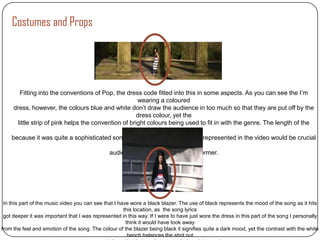 Costumes and Props




       Fitting into the conventions of Pop, the dress code fitted into this in some aspects. As you can see the I’m
                                                       wearing a coloured
     dress, however, the colours blue and white don’t draw the audience in too much so that they are put off by the
                                                      dress colour, yet the
      little strip of pink helps the convention of bright colours being used to fit in with the genre. The length of the
                                                   dress was another matter
    because it was quite a sophisticated song it meant that the way I was represented in the video would be crucial
                                                    to fitting in with how the
                                           audience would perceive the performer.




 In this part of the music video you can see that I have wore a black blazer. The use of black represents the mood of the song as it hits
                                                      this location, as the song lyrics
 got deeper it was important that I was represented in this way. If I were to have just wore the dress in this part of the song I personally
                                                       think it would have took away
from the feel and emotion of the song. The colour of the blazer being black it signifies quite a dark mood, yet the contrast with the white
                                                        bench balances the shot out
 