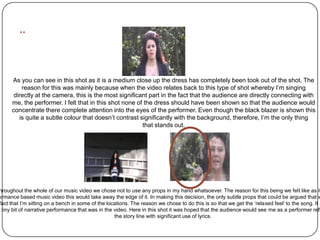 ..

      As you can see in this shot as it is a medium close up the dress has completely been took out of the shot. The
          reason for this was mainly because when the video relates back to this type of shot whereby I’m singing
       directly at the camera, this is the most significant part in the fact that the audience are directly connecting with
      me, the performer. I felt that in this shot none of the dress should have been shown so that the audience would
      concentrate there complete attention into the eyes of the performer. Even though the black blazer is shown this
         is quite a subtle colour that doesn’t contrast significantly with the background, therefore, I’m the only thing
                                                         that stands out.




 hroughout the whole of our music video we chose not to use any props in my hand whatsoever. The reason for this being we felt like as it
ormance based music video this would take away the edge of it. In making this decision, the only subtle props that could be argued that w
 fact that I’m sitting on a bench in some of the locations. The reason we chose to do this is so that we get the ‘relaxed feel’ to the song. It a
e tiny bit of narrative performance that was in the video. Here in this shot it was hoped that the audience would see me as a performer refl
                                                    the story line with significant use of lyrics.
 