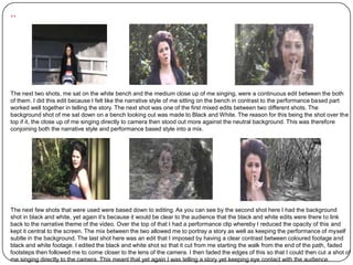 ..



The next two shots, me sat on the white bench and the medium close up of me singing, were a continuous edit between the both
of them. I did this edit because I felt like the narrative style of me sitting on the bench in contrast to the performance based part
worked well together in telling the story. The next shot was one of the first mixed edits between two different shots. The
background shot of me sat down on a bench looking out was made to Black and White. The reason for this being the shot over the
top if it, the close up of me singing directly to camera then stood out more against the neutral background. This was therefore
conjoining both the narrative style and performance based style into a mix.




The next few shots that were used were based down to editing. As you can see by the second shot here I had the background
shot in black and white, yet again it’s because it would be clear to the audience that the black and white edits were there to link
back to the narrative theme of the video. Over the top of that I had a performance clip whereby I reduced the opacity of this and
kept it central to the screen. The mix between the two allowed me to portray a story as well as keeping the performance of myself
subtle in the background. The last shot here was an edit that I imposed by having a clear contrast between coloured footage and
black and white footage. I edited the black and white shot so that it cut from me starting the walk from the end of the path, faded
footsteps then followed me to come closer to the lens of the camera. I then faded the edges of this so that I could then cut a shot of
me singing directly to the camera. This meant that yet again I was telling a story yet keeping eye contact with the audience.
 