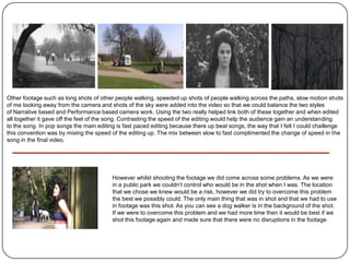 Other footage such as long shots of other people walking, speeded up shots of people walking across the paths, slow motion shots
of me looking away from the camera and shots of the sky were added into the video so that we could balance the two styles
of Narrative based and Performance based camera work. Using the two really helped link both of these together and when edited
all together it gave off the feel of the song. Contrasting the speed of the editing would help the audience gain an understanding
to the song. In pop songs the main editing is fast paced editing because there up beat songs, the way that I felt I could challenge
this convention was by mixing the speed of the editing up. The mix between slow to fast complimented the change of speed in the
song in the final video.




                                         However whilst shooting the footage we did come across some problems. As we were
                                         in a public park we couldn’t control who would be in the shot when I was. The location
                                         that we chose we knew would be a risk, however we did try to overcome this problem
                                         the best we possibly could. The only main thing that was in shot and that we had to use
                                         in footage was this shot. As you can see a dog walker is in the background of the shot.
                                         If we were to overcome this problem and we had more time then it would be best if we
                                         shot this footage again and made sure that there were no disruptions in the footage.
 