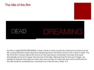 The title of the film
Our film is called DEAD DREAMING. It took a while to come up with the name but we chose it as the
film is about Rachel’s dream about the masked figure but she doesn’t know if she is alive or dead. The
tile of the film is shown right at the end of our film opening as it concludes it but also ends quite
dramatically as the font is larger than the rest of the titles. Although that the font size if bigger, we
decided to keep the font style and colour the same so they fit in well with each other and the theme.
Our title would be considered as a convention as it has the noun “dead” in it.
 