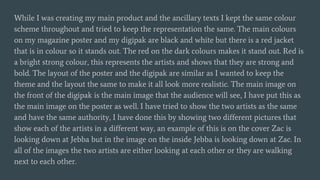 While I was creating my main product and the ancillary texts I kept the same colour
scheme throughout and tried to keep the representation the same. The main colours
on my magazine poster and my digipak are black and white but there is a red jacket
that is in colour so it stands out. The red on the dark colours makes it stand out. Red is
a bright strong colour, this represents the artists and shows that they are strong and
bold. The layout of the poster and the digipak are similar as I wanted to keep the
theme and the layout the same to make it all look more realistic. The main image on
the front of the digipak is the main image that the audience will see, I have put this as
the main image on the poster as well. I have tried to show the two artists as the same
and have the same authority, I have done this by showing two different pictures that
show each of the artists in a different way, an example of this is on the cover Zac is
looking down at Jebba but in the image on the inside Jebba is looking down at Zac. In
all of the images the two artists are either looking at each other or they are walking
next to each other.
 