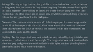 Setting - The only settings that are clearly visible is the outside where the two artists are
walking away from the camera. As they are walking away from the camera down a path,
this could represent them walking on the path to where they are going next with their
relationship. The other images are on a plain grey or white background, these are neutral
colours that are typically used in the R&B genre.
Costume - The costumes are the same in all of the images apart from one image on the
inside. All of the images are in black and white so we are not able to see the colours of
them. I have put the red jacket in colour as the audience will be able to associate a red
jacket with the single and the artists.
Lighting - For the images that were took outside we used natural lighting, this is because
we wanted it to look natural with the sunlight. The images that were took inside with the
white and grey background were took with the studio lights, this is to give the photos a
better effect and to focus more on the artists.
 