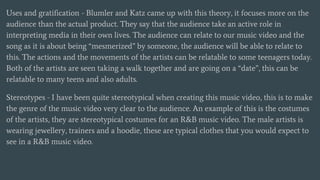 Uses and gratification - Blumler and Katz came up with this theory, it focuses more on the
audience than the actual product. They say that the audience take an active role in
interpreting media in their own lives. The audience can relate to our music video and the
song as it is about being “mesmerized” by someone, the audience will be able to relate to
this. The actions and the movements of the artists can be relatable to some teenagers today.
Both of the artists are seen taking a walk together and are going on a “date”, this can be
relatable to many teens and also adults.
Stereotypes - I have been quite stereotypical when creating this music video, this is to make
the genre of the music video very clear to the audience. An example of this is the costumes
of the artists, they are stereotypical costumes for an R&B music video. The male artists is
wearing jewellery, trainers and a hoodie, these are typical clothes that you would expect to
see in a R&B music video.
 
