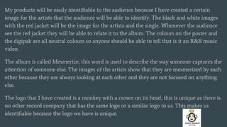 My products will be easily identifiable to the audience because I have created a certain
image for the artists that the audience will be able to identify. The black and white images
with the red jacket will be the image for the artists and the single. Whenever the audience
see the red jacket they will be able to relate it to the album. The colours on the poster and
the digipak are all neutral colours so anyone should be able to tell that is it an R&B music
video.
The album is called Mesmerize, this word is used to describe the way someone captures the
attention of someone else. The images of the artists show that they are mesmerized by each
other because they are always looking at each other and they are not focused on anything
else.
The logo that I have created is a monkey with a crown on its head, this is unique as there is
no other record company that has the same logo or a similar logo to us. This makes us
identifiable because the logo we have is unique.
 