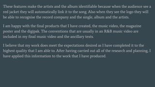 These features make the artists and the album identifiable because when the audience see a
red jacket they will automatically link it to the song. Also when they see the logo they will
be able to recognise the record company and the single, album and the artists.
I am happy with the final products that I have created, the music video, the magazine
poster and the digipak. The conventions that are usually in an R&B music video are
included in my final music video and the ancillary texts.
I believe that my work does meet the expectations desired as I have completed it to the
highest quality that I am able to. After having carried out all of the research and planning, I
have applied this information to the work that I have produced.
 