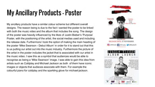My Ancillary Products - Poster
My ancillary products have a similar colour scheme but different overall
designs. The reason being is due to the fact I wanted the poster to be linked
with both the music video and the album that includes the song. The design
of the poster was heavily influenced by the likes of Justin Bieber’s ‘Purpose’
Poster, with the positioning of the artist, the social medias used and including
the release date. Furthermore I took the option of making the main heading of
the poster ‘Mike Swanson - Debut Album’ in order for it to stand out that this
is us putting our artist out into the music industry. Furthermore the picture of
the artist in the poster includes the jacket that is associated with our artist in
the music video. I saw this as a symbol that audiences would be able to
recognise as being a ‘Mike Swanson’ image. I was able to gain this idea from
artists such as Coldplay and Michael Jackson as both of them have iconic
images or objects that audieces associate with them. For example the
colourful piano for coldplay and the sparkling glove for michael jackson.
 