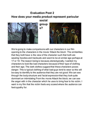 Evaluation Post 2
How does your media product represent paricular
social
group
s?
We’re going to make comparisons with our characters in our film
opening to the characters in the movie ‘Attack the block’. The similariities
that they both have is the view of the character such that both are
wearing hoodies and tracksuits and seem to be at similar age perhaps at
17 or 18. The reason being is because,stereotypically, I wanted my
characters to look like bad characters because of their type of clothing
and their age. The dark clothes suggestthat these characters poses
danger. This is typical clothing of what bad guys tend to wear so this will
be easy to identitfy to the audience that they are not good.We can see
through the bodystructure and facial expressionthat they look quite
dominant an intimidating.From the movie Attack the block, we can see
the anger with in the character which he uses to bring fear to his victim. I
want in my film that the victim feels very scared where the audience can
feelsypathy for.
 