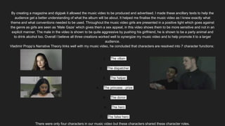 By creating a magazine and digipak it allowed the music video to be produced and advertised. I made these ancillary texts to help the
audience get a better understanding of what the album will be about. It helped me finalise the music video as I knew exactly what
theme and what conventions needed to be used. Throughout the music video girls are presented in a positive light which goes against
the genre as girls are seen as ‘Male Gaze’ which gives them a sex appeal, in this video shows them to be more sensitive and not in an
explicit manner. The male in the video is shown to be quite aggressive by pushing his girlfriend, he is shown to be a party animal and
to drink alcohol too. Overall I believe all three creations worked well to synergize my music video and to help promote it to a larger
audience.
Vladimir Propp’s Narrative Theory links well with my music video, he concluded that characters are resolved into 7 character functions:
1. The villain
2. The dispatcher
3. The helper
4. The princess - prize
5. The donor
6. The hero
7. The false hero
There were only four characters in our music video but these characters shared these character roles.
 