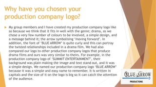 Why have you chosen your
production company logo?


My group members and I have created my production company logo like
so because we think that it fits in well with the genre; drama, as we
chose a very few number of colours to be involved, a simple design, and
a message behind it; the arrow symbolising ‘moving forward’. In
addition, the font of ‘BLUE ARROW’ is quite curly and this can portray
the twisted relationships included in a drama film. We had also
compared our logo to other production company logos that produce
drama films and ours was very similar to theirs. For example, in the
production company logo of ‘SUMMIT ENTERTAINMENT’, their
background was plain making the image and text stand out, and it was
a simple design. We named our production company logo ‘BLUE ARROW’
because it was a simple and easy name to remember. It is written in
capitals and the size of it on the logo is big so it can catch the attention
of the audience.

 