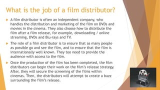 What is the job of a film distributor?


A film distributor is often an independent company, who
handles the distribution and marketing of the film on DVDs and
movies in the cinema. They also choose how to distribute the
film after a film release, for example, downloading / online
streaming, DVDs and Blu-rays and TV.



The role of a film distributor is to ensure that as many people
as possible go and see the film, and to ensure that the film is
internationally well known. They too need to provide the
audience with access to the film.



Once the production of the film has been completed, the film
distributors can begin their work on the film’s release strategy.
After, they will secure the screening of the films within
cinemas. Then, the distributors will attempt to create a buzz
surrounding the film’s release.

 