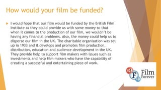 How would your film be funded?


I would hope that our film would be funded by the British Film
Institute as they could provide us with some money so that
when it comes to the production of our film, we wouldn’t be
having any financial problems. Also, the money could help us to
disperse our film in the UK. The charitable organisation was set
up in 1933 and it develops and promotes film production,
distribution, education and audience development in the UK.
They provide help to support film makers with issues such as
investments and help film makers who have the capability of
creating a successful and entertaining piece of work.

 