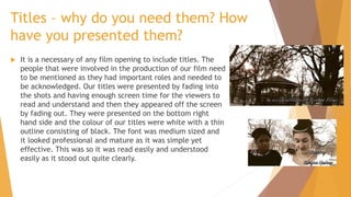 Titles – why do you need them? How
have you presented them?


It is a necessary of any film opening to include titles. The
people that were involved in the production of our film need
to be mentioned as they had important roles and needed to
be acknowledged. Our titles were presented by fading into
the shots and having enough screen time for the viewers to
read and understand and then they appeared off the screen
by fading out. They were presented on the bottom right
hand side and the colour of our titles were white with a thin
outline consisting of black. The font was medium sized and
it looked professional and mature as it was simple yet
effective. This was so it was read easily and understood
easily as it stood out quite clearly.

 