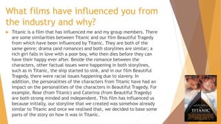 What films have influenced you from
the industry and why?


Titanic is a film that has influenced me and my group members. There
are some similarities between Titanic and our film Beautiful Tragedy
from which have been influenced by Titanic. They are both of the
same genre; drama (and romance) and both storylines are similar; a
rich girl falls in love with a poor boy, who then dies before they can
have their happy ever after. Beside the romance between the
characters, other factual issues were happening in both storylines,
such as in Titanic, the ship started to sink, and in our film Beautiful
Tragedy, there were racial issues happening due to slavery. In
addition, the personalities of the characters from Titanic have had an
impact on the personalities of the characters in Beautiful Tragedy. For
example, Rose (from Titanic) and Caterina (from Beautiful Tragedy)
are both strong minded and independent. This film has influenced us
because initially, our storyline that we created was somehow already
similar to Titanic and once we realised that, we decided to base some
parts of the story on how it was in Titanic.

 