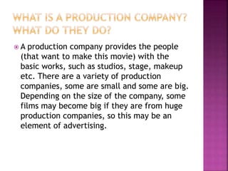  A production company provides the people
(that want to make this movie) with the
basic works, such as studios, stage, makeup
etc. There are a variety of production
companies, some are small and some are big.
Depending on the size of the company, some
films may become big if they are from huge
production companies, so this may be an
element of advertising.
 