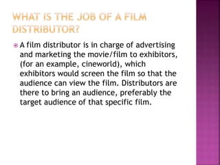  A film distributor is in charge of advertising
and marketing the movie/film to exhibitors,
(for an example, cineworld), which
exhibitors would screen the film so that the
audience can view the film. Distributors are
there to bring an audience, preferably the
target audience of that specific film.
 