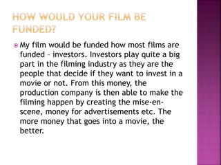  My film would be funded how most films are
funded – investors. Investors play quite a big
part in the filming industry as they are the
people that decide if they want to invest in a
movie or not. From this money, the
production company is then able to make the
filming happen by creating the mise-en-
scene, money for advertisements etc. The
more money that goes into a movie, the
better.
 