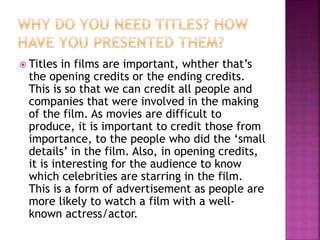  Titles in films are important, whther that’s
the opening credits or the ending credits.
This is so that we can credit all people and
companies that were involved in the making
of the film. As movies are difficult to
produce, it is important to credit those from
importance, to the people who did the ‘small
details’ in the film. Also, in opening credits,
it is interesting for the audience to know
which celebrities are starring in the film.
This is a form of advertisement as people are
more likely to watch a film with a well-
known actress/actor.
 