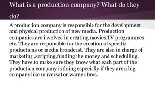 What is a production company? What do they
do?
A production company is responsible for the development
and physical production of new media. Production
companies are involved in creating movies,TV programmes
etc. They are responsible for the creation of specific
productions or media broadcast. They are also in charge of
marketing ,scripting,funding the money and schedulling.
They have to make sure they know what each part of the
production company is doing especially if they are a big
company like universal or warner bros.
 