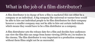 What is the job of a film distributor?
A film distributor is in charge of how a film is marketed this can either be a
company or an individual. A big company like universal or warner bros would
be able to hire out individual people to be film distributors for their company
however a smaller company may not be able to hire out certain individuals
which means they would have to be a film distributor as a company.
A film distrubutor sets the release date for a film and decides how audiences
can view the film this can range from home viewing (DVDs etc.) to trailers in
the cinema. The film distributor is very important to a production company
without them films might not be as successful.
 
