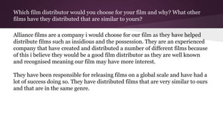 Which film distributor would you choose for your film and why? What other
films have they distributed that are similar to yours?
Alliance films are a company i would choose for our film as they have helped
distribute films such as insidious and the possession. They are an experienced
company that have created and distributed a number of different films because
of this i believe they would be a good film distributor as they are well known
and recognised meaning our film may have more interest.
They have been responsible for releasing films on a global scale and have had a
lot of success doing so. They have distributed films that are very similar to ours
and that are in the same genre.
 