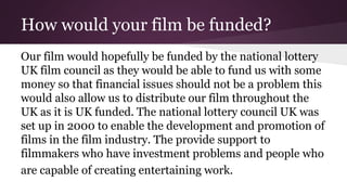 How would your film be funded?
Our film would hopefully be funded by the national lottery
UK film council as they would be able to fund us with some
money so that financial issues should not be a problem this
would also allow us to distribute our film throughout the
UK as it is UK funded. The national lottery council UK was
set up in 2000 to enable the development and promotion of
films in the film industry. The provide support to
filmmakers who have investment problems and people who
are capable of creating entertaining work.
 