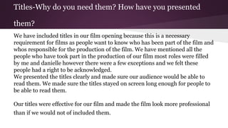 Titles-Why do you need them? How have you presented
them?
We have included titles in our film opening because this is a necessary
requirement for films as people want to know who has been part of the film and
whos responsible for the production of the film. We have mentioned all the
people who have took part in the production of our film most roles were filled
by me and danielle however there were a few exceptions and we felt these
people had a right to be acknowledged.
We presented the titles clearly and made sure our audience would be able to
read them. We made sure the titles stayed on screen long enough for people to
be able to read them.
Our titles were effective for our film and made the film look more professional
than if we would not of included them.
 