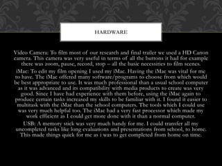 Video Camera: To film most of our research and final trailer we used a HD Canon
camera. This camera was very useful in terms of all the buttons it had for example
there was zoom, pause, record, stop – all the basic necessities to film scenes.
iMac: To edit my film opening I used my iMac. Having the iMac was vital for me
to have. The iMac offered many software/programs to choose from which would
be best appropriate to use. It was much professional than a usual school computer
as it was advanced and its compatibility with media products to create was very
good. Since I have had experience with them before, using the iMac again to
produce certain tasks increased my skills to be familiar with it. I found it easier to
multitask with the iMac than the school computers. The tools which I could use
was very much helpful too. The iMac had a very fast processor which made my
work efficient as I could get more done with it than a normal computer.
USB: A memory stick was very much handy for me. I could transfer all my
uncompleted tasks like long evaluations and presentations from school, to home.
This made things quick for me as i was to get completed from home on time.
HARDWARE
 