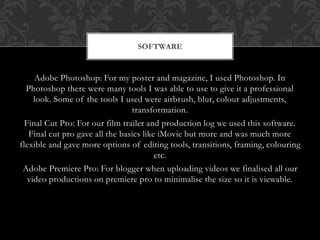 Adobe Photoshop: For my poster and magazine, I used Photoshop. In
Photoshop there were many tools I was able to use to give it a professional
look. Some of the tools I used were airbrush, blur, colour adjustments,
transformation.
Final Cut Pro: For our film trailer and production log we used this software.
Final cut pro gave all the basics like iMovie but more and was much more
flexible and gave more options of editing tools, transitions, framing, colouring
etc.
Adobe Premiere Pro: For blogger when uploading videos we finalised all our
video productions on premiere pro to minimalise the size so it is viewable.
SOFTWARE
 
