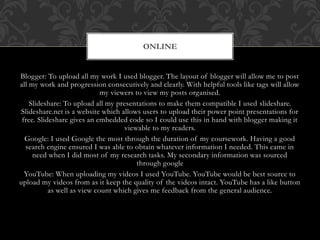 Blogger: To upload all my work I used blogger. The layout of blogger will allow me to post
all my work and progression consecutively and clearly. With helpful tools like tags will allow
my viewers to view my posts organised.
Slideshare: To upload all my presentations to make them compatible I used slideshare.
Slideshare.net is a website which allows users to upload their power point presentations for
free. Slideshare gives an embedded code so I could use this in hand with blogger making it
viewable to my readers.
Google: I used Google the most through the duration of my coursework. Having a good
search engine ensured I was able to obtain whatever information I needed. This came in
need when I did most of my research tasks. My secondary information was sourced
through google
YouTube: When uploading my videos I used YouTube. YouTube would be best source to
upload my videos from as it keep the quality of the videos intact. YouTube has a like button
as well as view count which gives me feedback from the general audience.
ONLINE
 