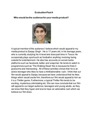 EvaluationPost4
Who would be the audience for your media product?
A typical memberof the audience I believe which would appeal to my
media product is Sanjay Singh . He is 17 years old, in his teenage years,
who is currently studying his A-level and does part-time in Tesco.He
occassinaly plays sportsuch as footballor anything involving being
outside for entertainment. He also has accounts on social media
platforms such as facebook,twitter and snapchat. He tends to watch tv
programmes such as ‘The Walking Dead’ this is because he finds it
gruesome and intersesting. All of these activities shows that he is an
active teenager who likes to have a thrill/adrenaline rush. I think that our
film would appeal to Sanjay because we have understood that he likes
things which would excite him, therefore our film would appeal to him as
it is a Thriller genre. Furthermore, a typical Thriller film tends to be
exciting, mysterious,intimidating etc. We can now conclude that our film
will appeal to our target audience, teenagers and young adults, as they
we know that they hyper and love to have an adrenaline rush which we
believe our film does.
 