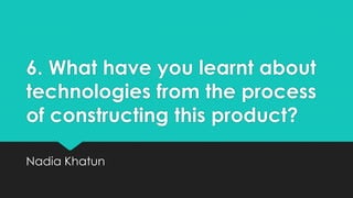 6. What have you learnt about
technologies from the process
of constructing this product?
Nadia Khatun

 