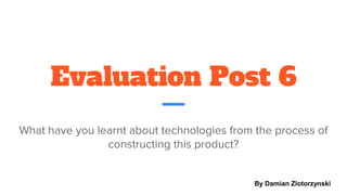 Evaluation Post 6
What have you learnt about technologies from the process of
constructing this product?
By Damian Zlotorzynski
 