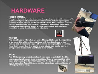 VIDEO CAMERA:
The prioritised hardware for the whole film opening was the video camera. The
professional piece of equipment allowed me to film both my opening and
preliminary task without any technical difficulties. The camera let us easily
access vital footages onto the Mac. I also learnt and applied varieties of
camera features: camera angles & camera movement which built my
confident in using them for different situations.
TRIPOD:
The tripod was key to when we were filming. It allowed the recording
to go smoothly; with no interruptions with the steadiness of the
camera and the camera stayed at one level throughout the recording.
From this I learnt that it is useful to use at you can use to pan key
footages and the camera would less likely shake.
IMAC:
The MAC was very important also; it was used to edit both the film
opening and preliminary task. In addition, Macs are compatible with
many professional tools which were vital for our final piece. As I’m
use to using the Macs, this gave me the advantage and confidence of
editing my film opening.
 