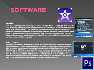 IMOVIE:
This piece of software was very useful and simple to use. Although it is easy to
use, it is very effective; with its proficiency and variety of tools it made my final
piece look professional. This software built my confidence to use difficult
additions to my film opening: slow motions, fast-forward and freeze-frame were
some of the additions. The only problem was that: the software only runs on
Macs and we cannot use it anywhere apart from school. We had to edit during
our free lesson or after school.
PHOTOSHOP:
This one purpose of use was to create my production logo. This software is
the programme to use whilst creating my logo; it contains all the useful tools
like cropping pictures and these tools create the perfect image. At first,
Photoshop is difficult to use but the more someone uses, the more you get
use to it; it made me more confident to improve the final production logo.
One disadvantage of this software is: to use it only at school as this
software is expensive and we cannot afford to buy it for this one use so we
had to do it during our free lessons or during a media lesson.
 