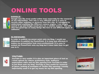 GOOGLE:
Google was the most useful online tool; especially for the research
of any information. This site is very efficient and it is easy to
access other websites or pictures from this site. If I struggled to
understand anything like different camera angles, I can simply
search it up and Google would give me a reliable answer. The site
also has good tips on many things like how to use different types of
software.
SLIDESHARE:
In order to publish my power point onto my blog, I would use
slideshare to publish my PowerPoint. It is easy and efficient; it
makes my presentation look more professional. It is easy to
embed my PowerPoint onto my blog but it does take time to get
use to it.
YOUTUBE:
YouTube is very useful. It is also an important piece of tool as
I must upload my videos: preliminary task, audience
expectation video and my film opening from YouTube in order
to put them onto my blog. YouTube is also useful for research
of genre, looking at examples of Thriller film opening; I mostly
importantly used it to get my music for my film opening.
 