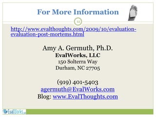 For More Information
12
http://www.evalthoughts.com/2009/10/evaluation-
evaluation-post-mortems.html
Amy A. Germuth, Ph.D.
EvalWorks, LLC
150 Solterra Way
Durham, NC 27705
(919) 401-5403
agermuth@EvalWorks.com
Blog: www.EvalThoughts.com
 
