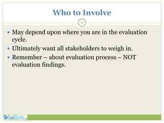 Who to Involve
6
 May depend upon where you are in the evaluation
cycle.
 Ultimately want all stakeholders to weigh in.
 Remember – about evaluation process – NOT
evaluation findings.
 