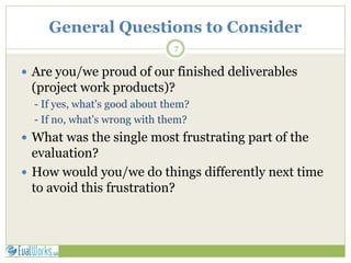 General Questions to Consider
7
 Are you/we proud of our finished deliverables
(project work products)?
- If yes, what's good about them?
- If no, what's wrong with them?
 What was the single most frustrating part of the
evaluation?
 How would you/we do things differently next time
to avoid this frustration?
 