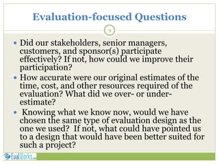 Evaluation-focused Questions
9
 Did our stakeholders, senior managers,
customers, and sponsor(s) participate
effectively? If not, how could we improve their
participation?
 How accurate were our original estimates of the
time, cost, and other resources required of the
evaluation? What did we over- or under-
estimate?
 Knowing what we know now, would we have
chosen the same type of evaluation design as the
one we used? If not, what could have pointed us
to a design that would have been better suited for
such a project?
 