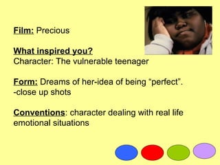 Film: Precious

What inspired you?
Character: The vulnerable teenager

Form: Dreams of her-idea of being “perfect”.
-close up shots

Conventions: character dealing with real life
emotional situations
 