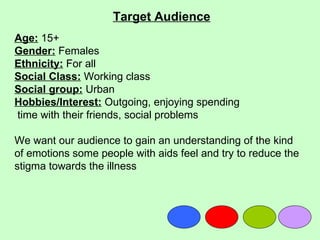 Target Audience
Age: 15+
Gender: Females
Ethnicity: For all
Social Class: Working class
Social group: Urban
Hobbies/Interest: Outgoing, enjoying spending
time with their friends, social problems

We want our audience to gain an understanding of the kind
of emotions some people with aids feel and try to reduce the
stigma towards the illness
 