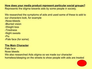 How does your media product represent particular social groups?
Represents the stigma towards aids by some people in society.

We researched the symptoms of aids and used some of these to add to
our characters look, for example
-Nose-bleeds
-Blurred vision
-Weight loss
-Tiredness
-Night sweats
-Flu
-Pale face (for some)

The Main Character
Pale face
Nose bleeds
We also researched Aids stigma so we made our character
homeless/sleeping on the streets to show people with aids are treated
 