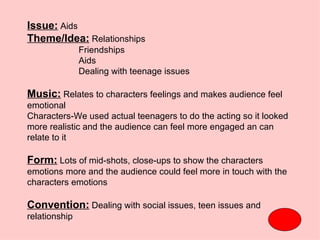 Issue: Aids
Theme/Idea: Relationships
               Friendships
               Aids
               Dealing with teenage issues

Music: Relates to characters feelings and makes audience feel
emotional
Characters-We used actual teenagers to do the acting so it looked
more realistic and the audience can feel more engaged an can
relate to it

Form: Lots of mid-shots, close-ups to show the characters
emotions more and the audience could feel more in touch with the
characters emotions

Convention: Dealing with social issues, teen issues and
relationship
 