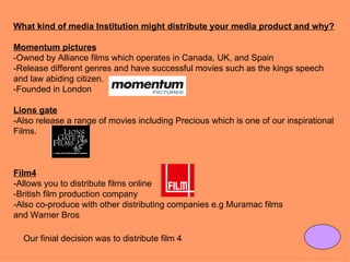 What kind of media Institution might distribute your media product and why?

Momentum pictures
-Owned by Alliance films which operates in Canada, UK, and Spain
-Release different genres and have successful movies such as the kings speech
and law abiding citizen.
-Founded in London

Lions gate
-Also release a range of movies including Precious which is one of our inspirational
Films.



Film4
-Allows you to distribute films online
-British film production company
-Also co-produce with other distributing companies e.g Muramac films
and Warner Bros

  Our finial decision was to distribute film 4
 